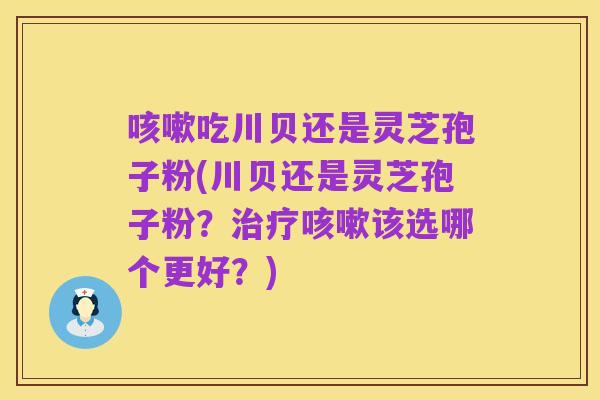 咳嗽吃川贝还是灵芝孢子粉(川贝还是灵芝孢子粉？治疗咳嗽该选哪个更好？)