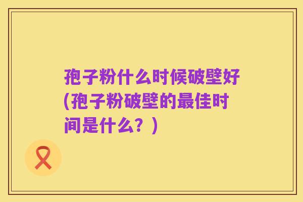 孢子粉什么时候破壁好(孢子粉破壁的最佳时间是什么？)