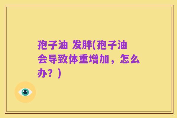 孢子油 发胖(孢子油会导致体重增加，怎么办？)