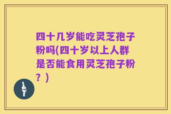 四十几岁能吃灵芝孢子粉吗(四十岁以上人群是否能食用灵芝孢子粉？)