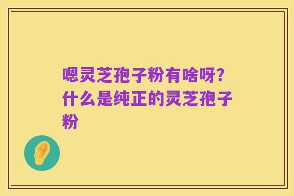 嗯灵芝孢子粉有啥呀？什么是纯正的灵芝孢子粉