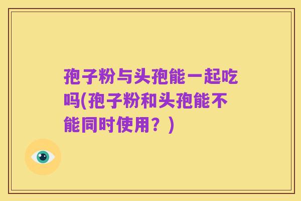 孢子粉与头孢能一起吃吗(孢子粉和头孢能不能同时使用?)