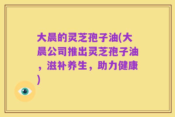 大晨的灵芝孢子油(大晨公司推出灵芝孢子油,滋补养生,助力健康)