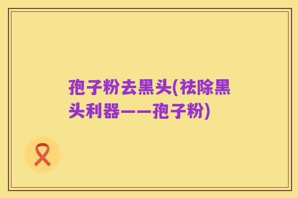 孢子粉去黑头(祛除黑头利器——孢子粉)