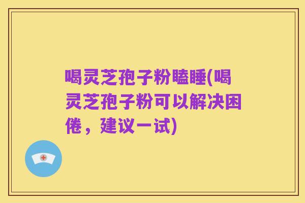 喝灵芝孢子粉瞌睡(喝灵芝孢子粉可以解决困倦,建议一试)