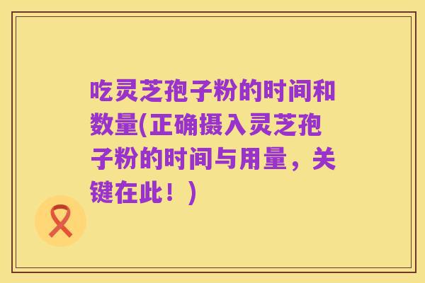 吃灵芝孢子粉的时间和数量(正确摄入灵芝孢子粉的时间与用量，关键在此！)