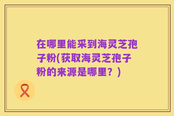 在哪里能采到海灵芝孢子粉(获取海灵芝孢子粉的来源是哪里？)