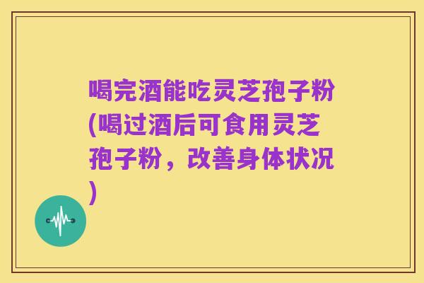 喝完酒能吃灵芝孢子粉(喝过酒后可食用灵芝孢子粉，改善身体状况)