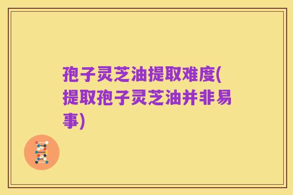孢子灵芝油提取难度(提取孢子灵芝油并非易事)