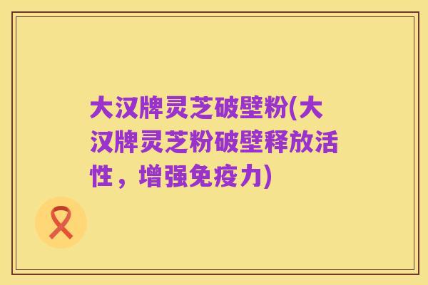 大汉牌灵芝破壁粉(大汉牌灵芝粉破壁释放活性,增强免疫力)