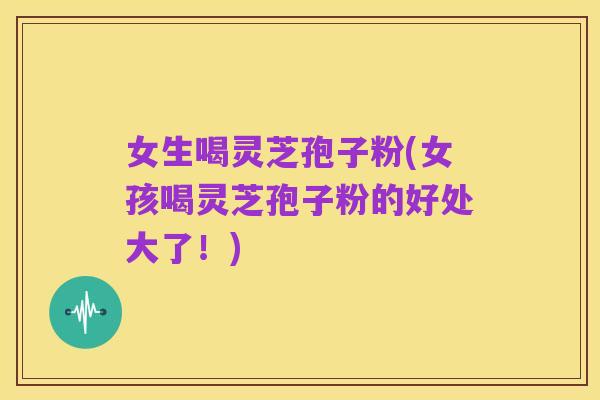 女生喝灵芝孢子粉(女孩喝灵芝孢子粉的好处大了!)