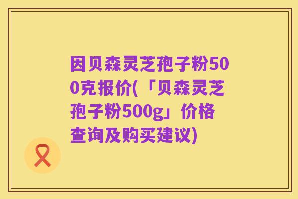 因贝森灵芝孢子粉500克报价(「贝森灵芝孢子粉500g」价格查询及购买建议)
