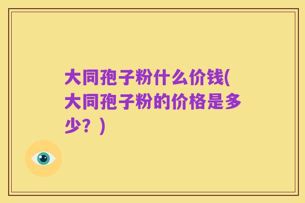 大同孢子粉什么价钱(大同孢子粉的价格是多少？)