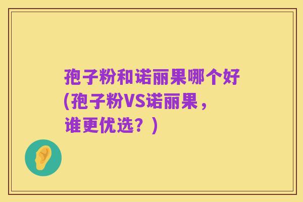 孢子粉和诺丽果哪个好(孢子粉VS诺丽果,谁更优选?)