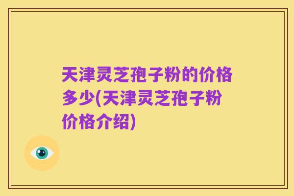 天津灵芝孢子粉的价格多少(天津灵芝孢子粉价格介绍)