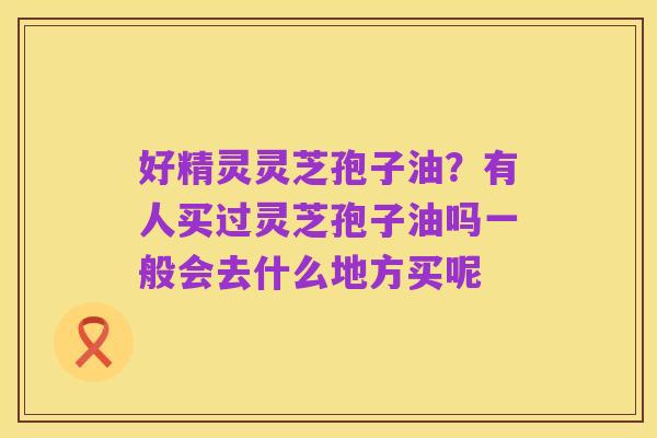 好精灵灵芝孢子油?有人买过灵芝孢子油吗一般会去什么地方买呢