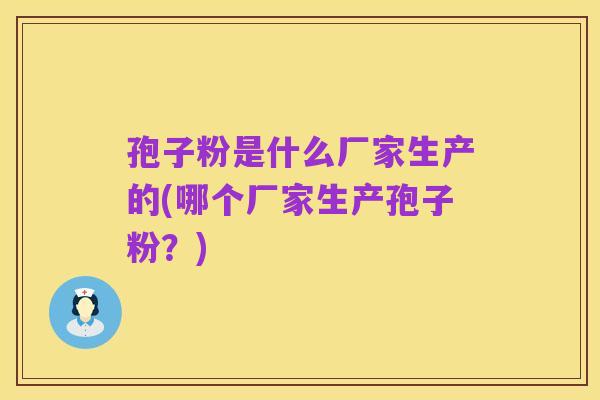 孢子粉是什么厂家生产的(哪个厂家生产孢子粉？)