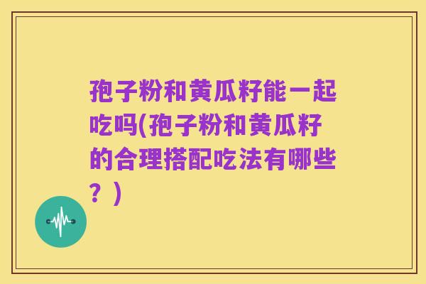 孢子粉和黄瓜籽能一起吃吗(孢子粉和黄瓜籽的合理搭配吃法有哪些?)