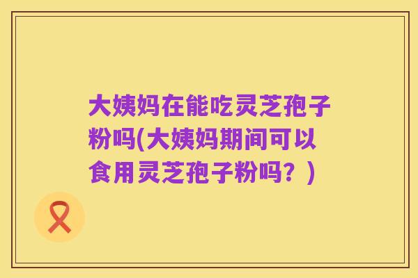 大姨妈在能吃灵芝孢子粉吗(大姨妈期间可以食用灵芝孢子粉吗?)
