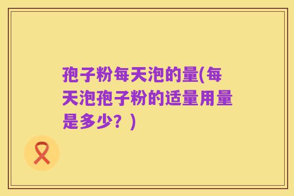 孢子粉每天泡的量(每天泡孢子粉的适量用量是多少？)