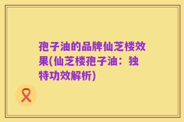 孢子油的品牌仙芝楼效果(仙芝楼孢子油：独特功效解析)