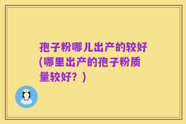 孢子粉哪儿出产的较好(哪里出产的孢子粉质量较好?)