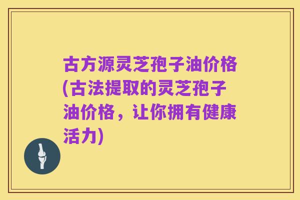 古方源灵芝孢子油价格(古法提取的灵芝孢子油价格,让你拥有健康活力)