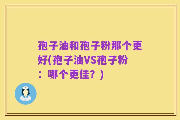 孢子油和孢子粉那个更好(孢子油VS孢子粉:哪个更佳?)