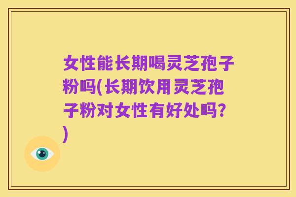 女性能长期喝灵芝孢子粉吗(长期饮用灵芝孢子粉对女性有好处吗？)
