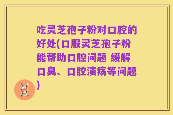 吃灵芝孢子粉对口腔的好处(口服灵芝孢子粉能帮助口腔问题 缓解口臭、口腔溃疡等问题)