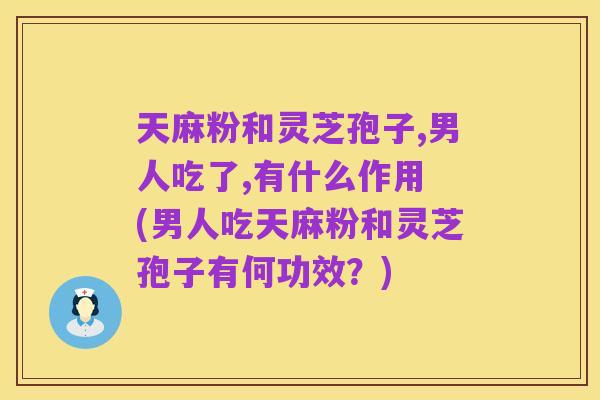 天麻粉和灵芝孢子,男人吃了,有什么作用 (男人吃天麻粉和灵芝孢子有何功效？)