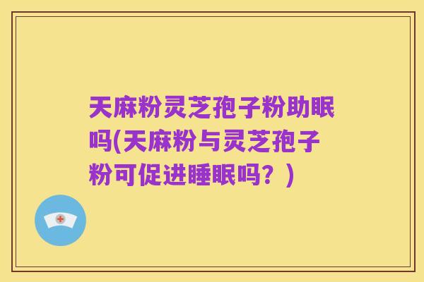 天麻粉灵芝孢子粉助眠吗(天麻粉与灵芝孢子粉可促进睡眠吗?)