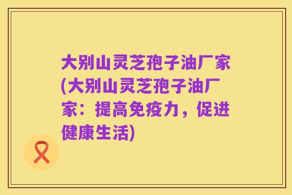 大别山灵芝孢子油厂家(大别山灵芝孢子油厂家:提高免疫力,促进健康生活)