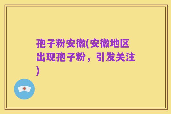 孢子粉安徽(安徽地区出现孢子粉,引发关注)