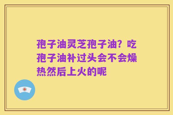 孢子油灵芝孢子油？吃孢子油补过头会不会燥热然后上火的呢