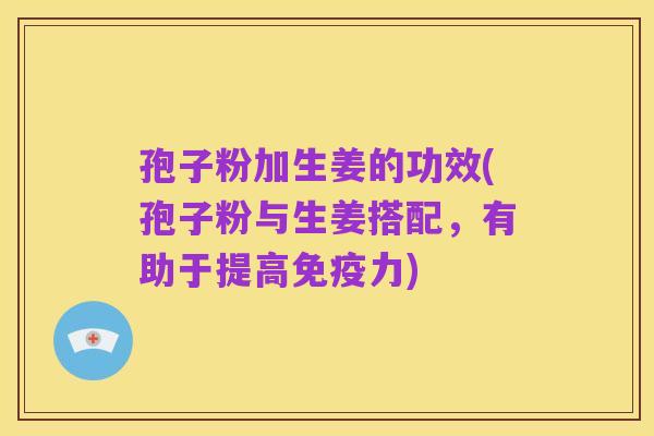 孢子粉加生姜的功效(孢子粉与生姜搭配,有助于提高免疫力)