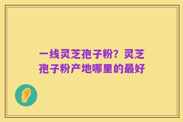 一线灵芝孢子粉？灵芝孢子粉产地哪里的最好