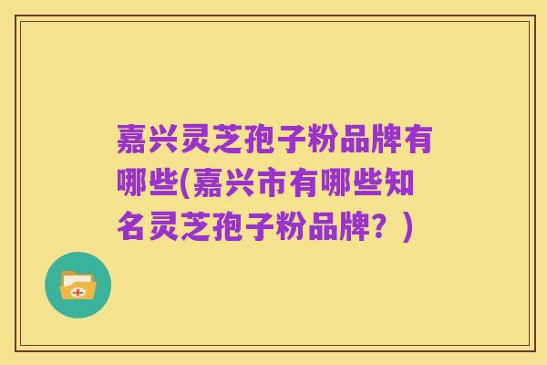 嘉兴灵芝孢子粉品牌有哪些(嘉兴市有哪些知名灵芝孢子粉品牌？)