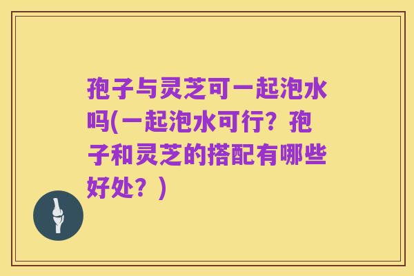 孢子与灵芝可一起泡水吗(一起泡水可行?孢子和灵芝的搭配有哪些好处?)