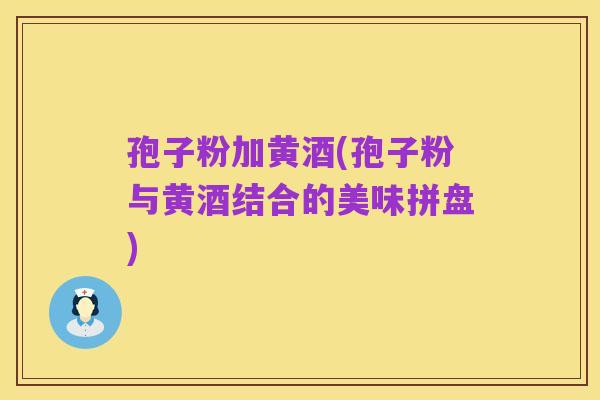 孢子粉加黄酒(孢子粉与黄酒结合的美味拼盘)