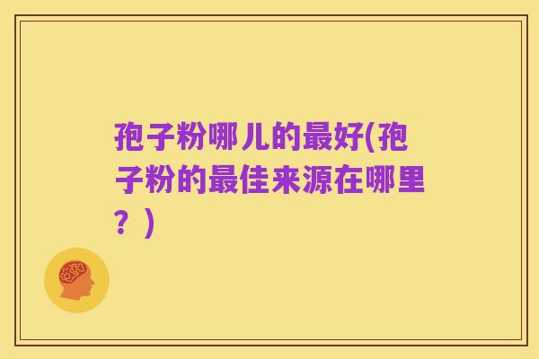 孢子粉哪儿的最好(孢子粉的最佳来源在哪里?)