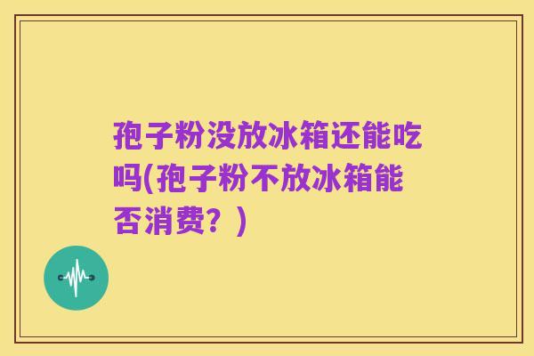 孢子粉没放冰箱还能吃吗(孢子粉不放冰箱能否消费?)