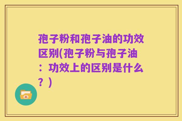 孢子粉和孢子油的功效区别(孢子粉与孢子油:功效上的区别是什么?)