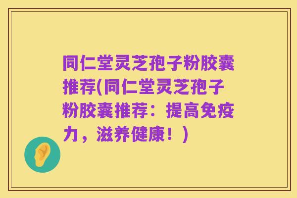同仁堂灵芝孢子粉胶囊推荐(同仁堂灵芝孢子粉胶囊推荐:提高免疫力,滋养健康!)