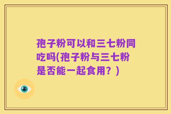 孢子粉可以和三七粉同吃吗(孢子粉与三七粉是否能一起食用?)