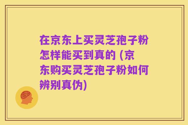 在京东上买灵芝孢子粉怎样能买到真的 (京东购买灵芝孢子粉如何辨别真伪)
