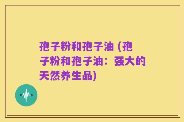 孢子粉和孢子油 (孢子粉和孢子油：强大的天然养生品)