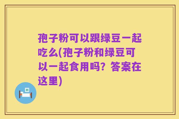 孢子粉可以跟绿豆一起吃么(孢子粉和绿豆可以一起食用吗？答案在这里)