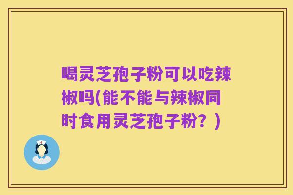 喝灵芝孢子粉可以吃辣椒吗(能不能与辣椒同时食用灵芝孢子粉?)