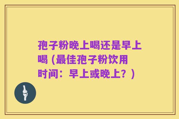 孢子粉晚上喝还是早上喝 (最佳孢子粉饮用时间：早上或晚上？)